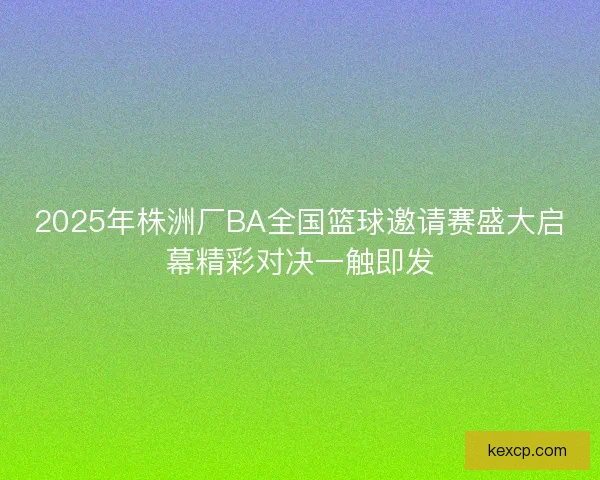2025年株洲厂BA全国篮球邀请赛盛大启幕精彩对决一触即发