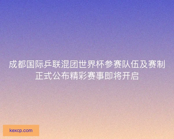 成都国际乒联混团世界杯参赛队伍及赛制正式公布精彩赛事即将开启